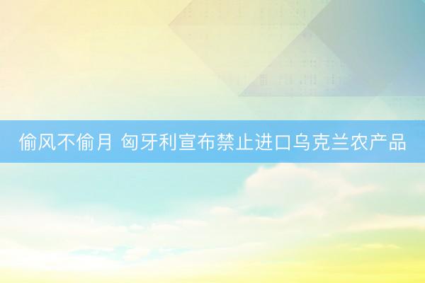 偷风不偷月 匈牙利宣布禁止进口乌克兰农产品