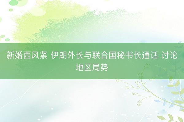 新婚西风紧 伊朗外长与联合国秘书长通话 讨论地区局势