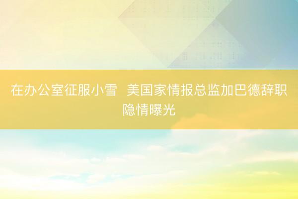 在办公室征服小雪  美国家情报总监加巴德辞职隐情曝光