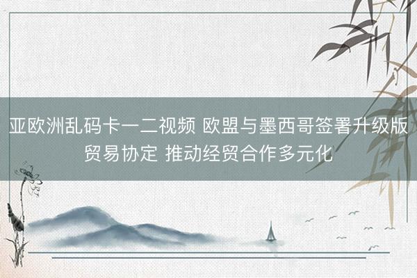 亚欧洲乱码卡一二视频 欧盟与墨西哥签署升级版贸易协定 推动经贸合作多元化