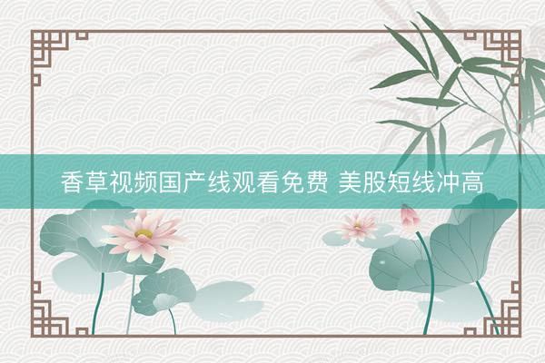 香草视频国产线观看免费 美股短线冲高