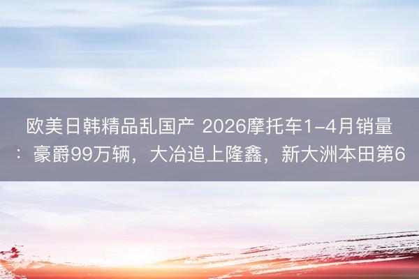 欧美日韩精品乱国产 2026摩托车1-4月销量：豪爵99万辆，大冶追上隆鑫，新大洲本田第6