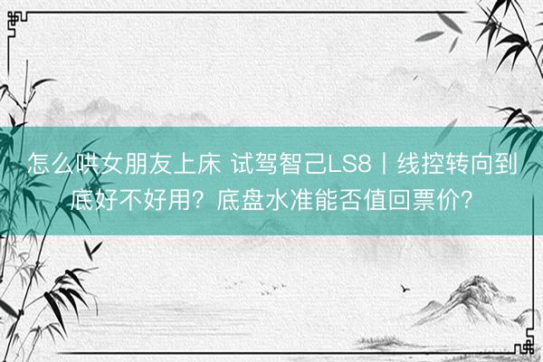 怎么哄女朋友上床 试驾智己LS8丨线控转向到底好不好用？底盘水准能否值回票价？