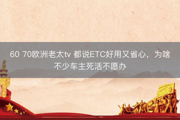 60 70欧洲老太tv 都说ETC好用又省心,为啥不少车主死活不愿办
