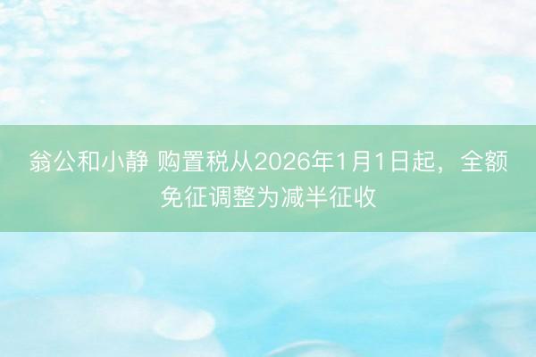 翁公和小静 购置税从2026年1月1日起,全额免征调整为减半征收