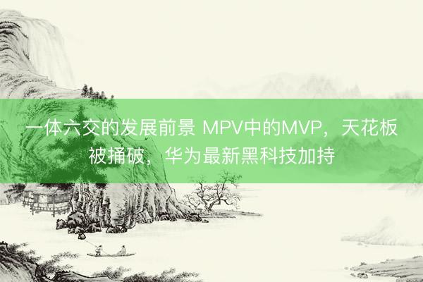 一体六交的发展前景 MPV中的MVP，天花板被捅破，华为最新黑科技加持