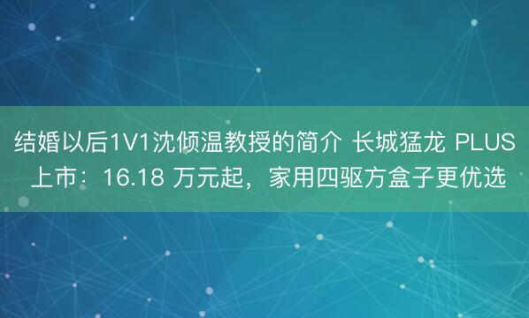 结婚以后1V1沈倾温教授的简介 长城猛龙 PLUS 上市：16.18 万元起，家用四驱方盒子更优选