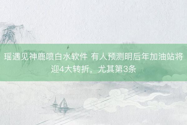 瑶遇见神鹿喷白水软件 有人预测明后年加油站将迎4大转折，尤其第3条