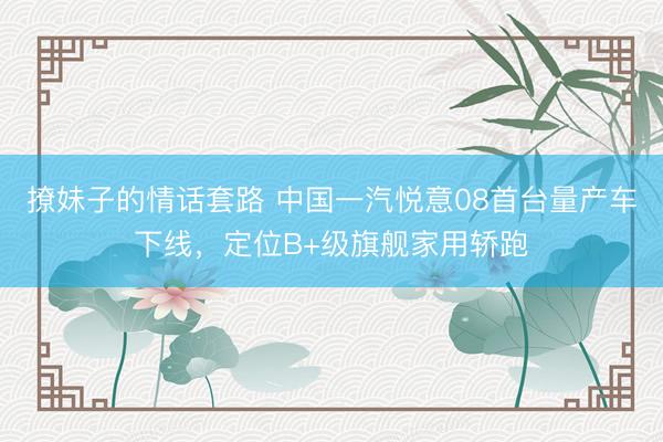 撩妹子的情话套路 中国一汽悦意08首台量产车下线，定位B+级旗舰家用轿跑