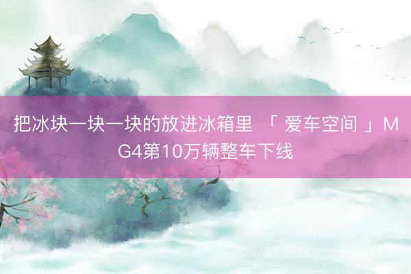 把冰块一块一块的放进冰箱里 「 爱车空间 」MG4第10万辆整车下线