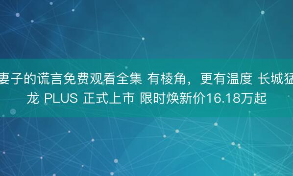 妻子的谎言免费观看全集 有棱角，更有温度 长城猛龙 PLUS 正式上市 限时焕新价16.18万起
