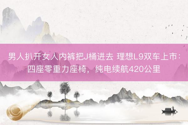 男人扒开女人内裤把J桶进去 理想L9双车上市：四座零重力座椅，纯电续航420公里