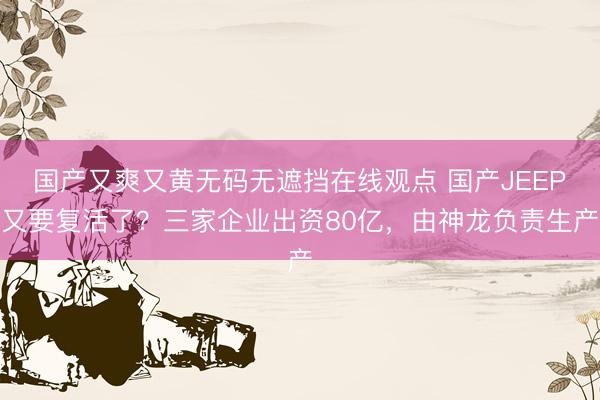 国产又爽又黄无码无遮挡在线观点 国产JEEP又要复活了?三家企业出资80亿,由神龙负责生产