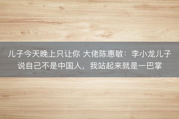 儿子今天晚上只让你 大佬陈惠敏：李小龙儿子说自己不是中国人，我站起来就是一巴掌