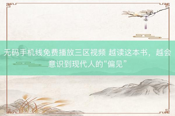 无码手机线免费播放三区视频 越读这本书，越会意识到现代人的“偏见”