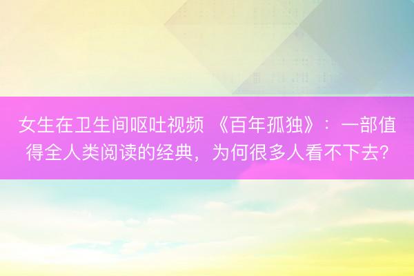 女生在卫生间呕吐视频 《百年孤独》：一部值得全人类阅读的经典，为何很多人看不下去？