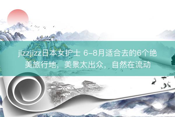 jizzjizz日本女护士 6-8月适合去的6个绝美旅行地，美景太出众，自然在流动
