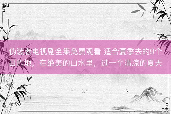 伪装者电视剧全集免费观看 适合夏季去的9个目的地,在绝美的山水里,过一个清凉的夏天