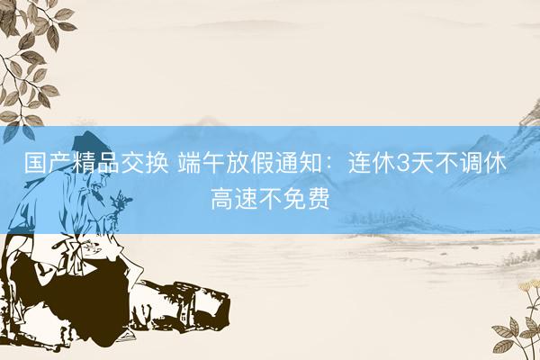 国产精品交换 端午放假通知：连休3天不调休 高速不免费
