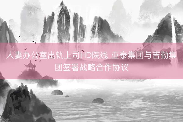 人妻办公室出轨上司HD院线 亚泰集团与吉勤集团签署战略合作协议