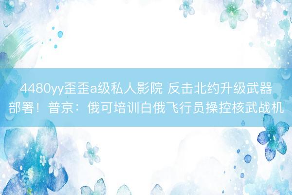 4480yy歪歪a级私人影院 反击北约升级武器部署！普京：俄可培训白俄飞行员操控核武战机