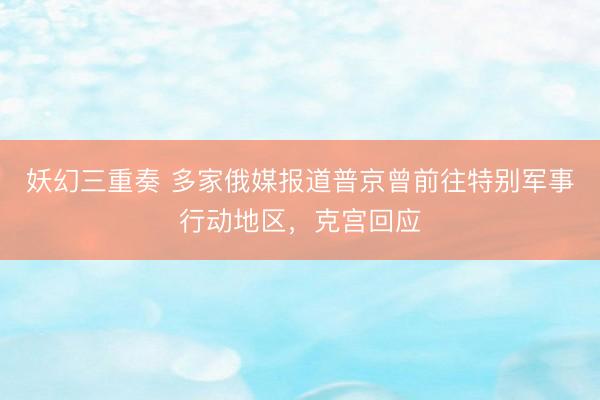 妖幻三重奏 多家俄媒报道普京曾前往特别军事行动地区,克宫回应