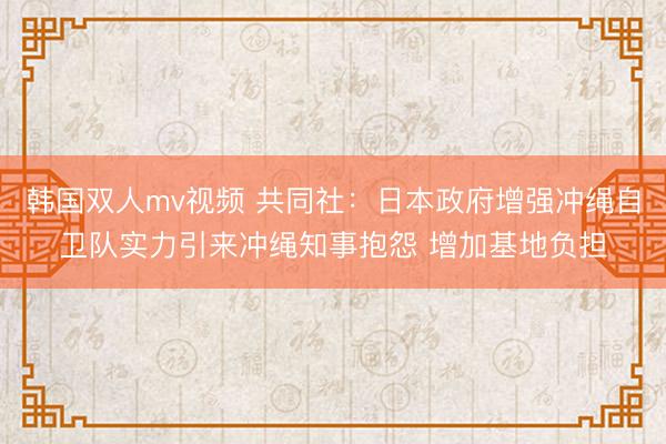 韩国双人mv视频 共同社:日本政府增强冲绳自卫队实力引来冲绳知事抱怨 增加基地负担