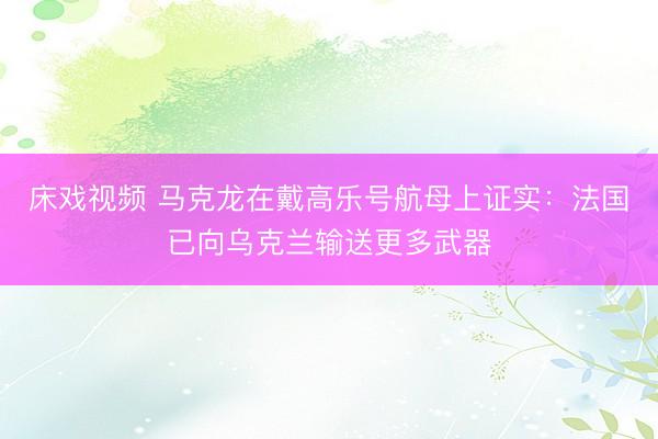 床戏视频 马克龙在戴高乐号航母上证实：法国已向乌克兰输送更多武器