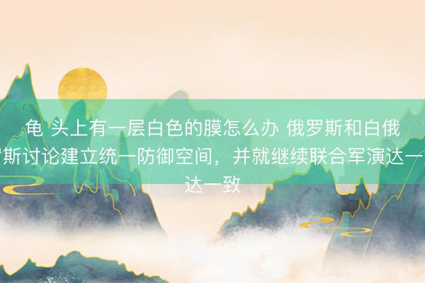 龟 头上有一层白色的膜怎么办 俄罗斯和白俄罗斯讨论建立统一防御空间，并就继续联合军演达一致