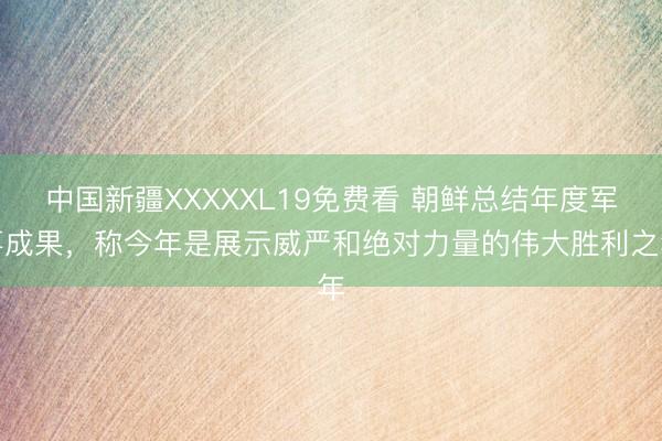 中国新疆XXXXXL19免费看 朝鲜总结年度军事成果，称今年是展示威严和绝对力量的伟大胜利之年