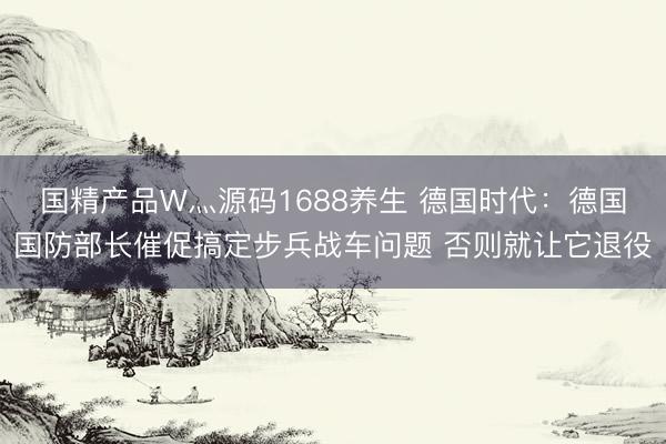 国精产品W灬源码1688养生 德国时代：德国国防部长催促搞定步兵战车问题 否则就让它退役