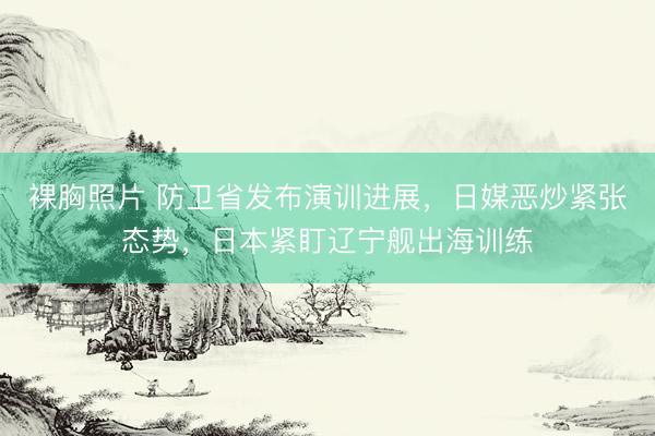 裸胸照片 防卫省发布演训进展，日媒恶炒紧张态势，日本紧盯辽宁舰出海训练