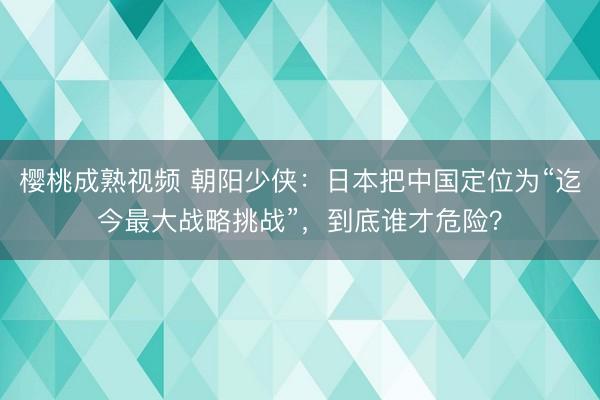 樱桃成熟视频 朝阳少侠：日本把中国定位为“迄今最大战略挑战”，到底谁才危险？