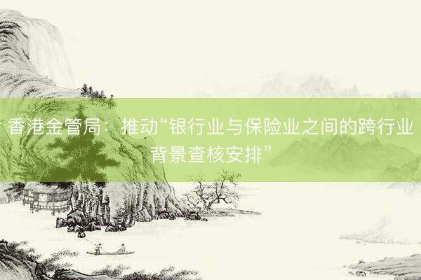 香港金管局:推动“银行业与保险业之间的跨行业背景查核安排”