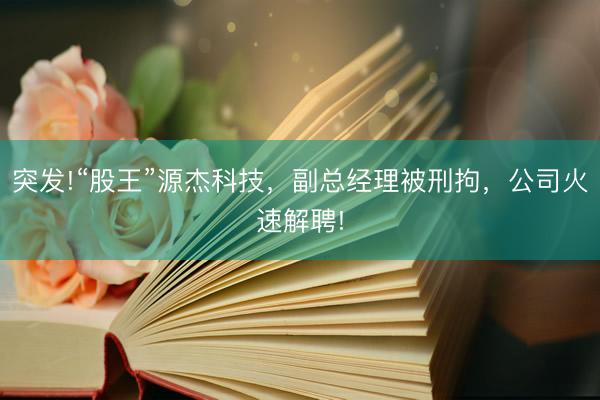 突发!“股王”源杰科技，副总经理被刑拘，公司火速解聘!
