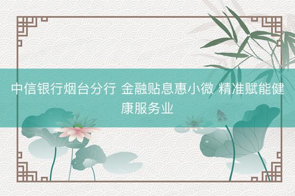 中信银行烟台分行 金融贴息惠小微 精准赋能健康服务业