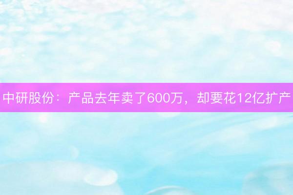 中研股份：产品去年卖了600万，却要花12亿扩产