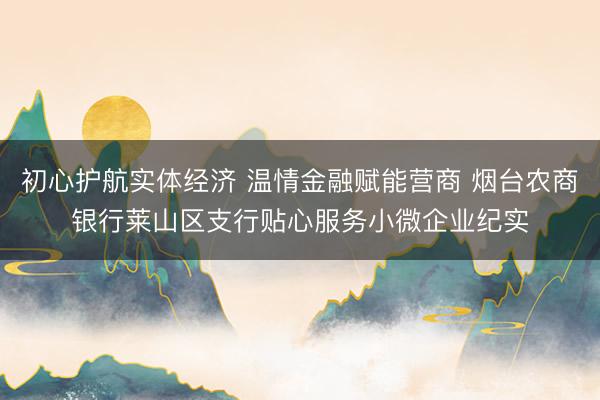 初心护航实体经济 温情金融赋能营商 烟台农商银行莱山区支行贴心服务小微企业纪实