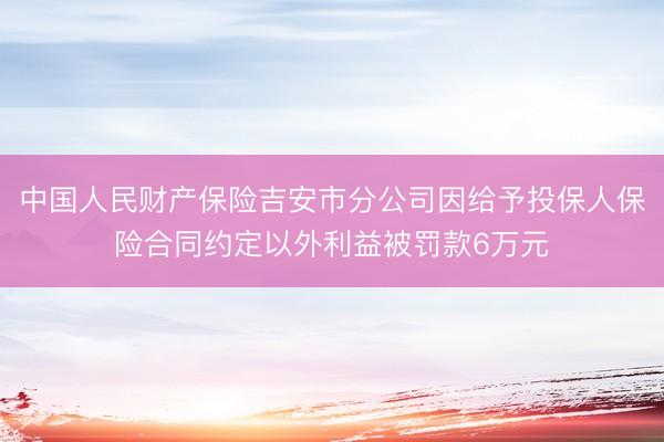 中国人民财产保险吉安市分公司因给予投保人保险合同约定以外利益被罚款6万元