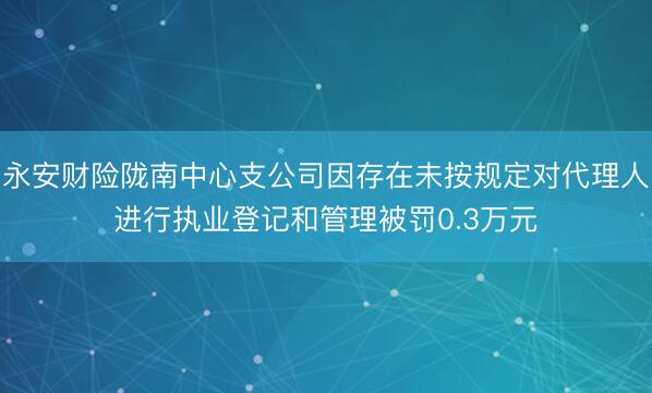 永安财险陇南中心支公司因存在未按规定对代理人进行执业登记和管理被罚0.3万元