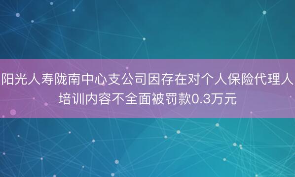 阳光人寿陇南中心支公司因存在对个人保险代理人培训内容不全面被罚款0.3万元