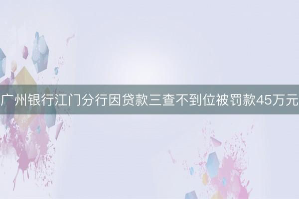 广州银行江门分行因贷款三查不到位被罚款45万元