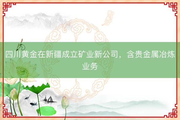 四川黄金在新疆成立矿业新公司，含贵金属冶炼业务