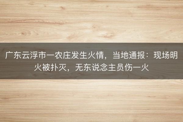 广东云浮市一农庄发生火情，当地通报：现场明火被扑灭，无东说念主员伤一火