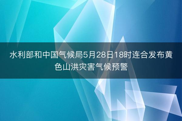 水利部和中国气候局5月28日18时连合发布黄色山洪灾害气候预警