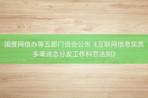 国度网信办等五部门说合公布《互联网信息实质多渠说念分发工作科罚法则》