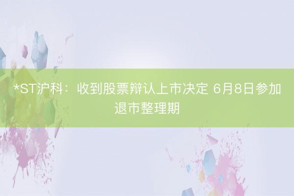 *ST沪科：收到股票辩认上市决定 6月8日参加退市整理期