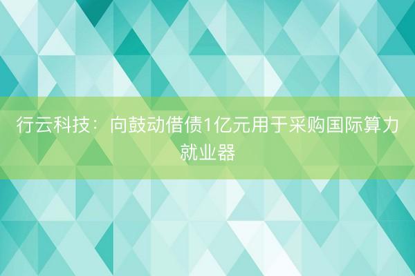行云科技：向鼓动借债1亿元用于采购国际算力就业器