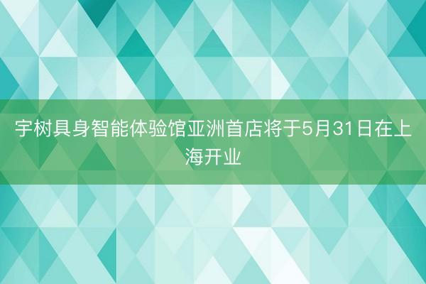 宇树具身智能体验馆亚洲首店将于5月31日在上海开业