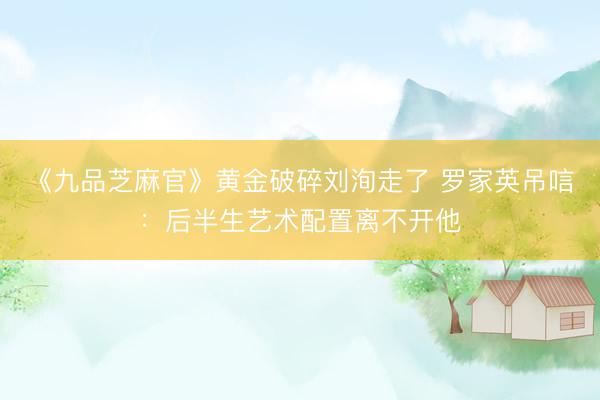 《九品芝麻官》黄金破碎刘洵走了 罗家英吊唁：后半生艺术配置离不开他